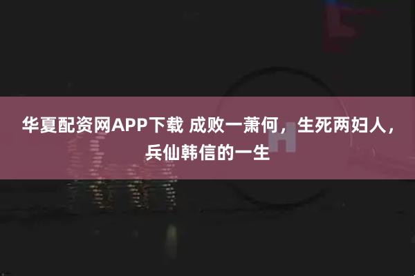 华夏配资网APP下载 成败一萧何，生死两妇人，兵仙韩信的一生
