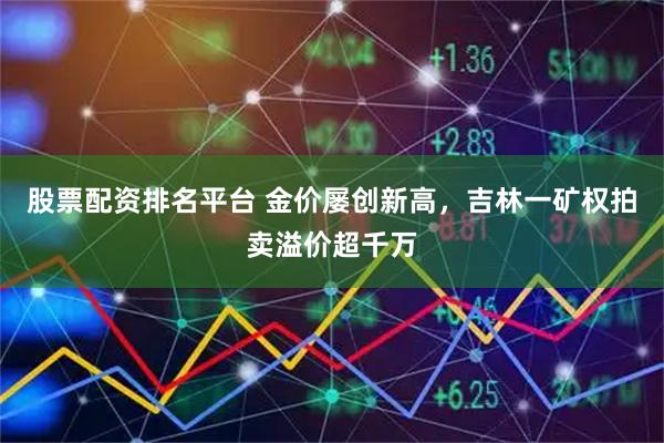 股票配资排名平台 金价屡创新高，吉林一矿权拍卖溢价超千万
