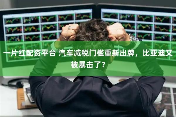 一片红配资平台 汽车减税门槛重新出牌,比亚迪又被暴击了?