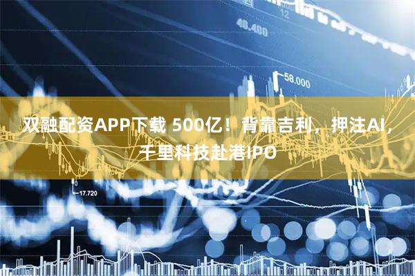 双融配资APP下载 500亿!背靠吉利,押注AI,千里科技赴港IPO