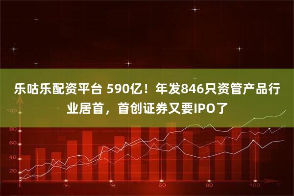 乐咕乐配资平台 590亿！年发846只资管产品行业居首，首创证券又要IPO了