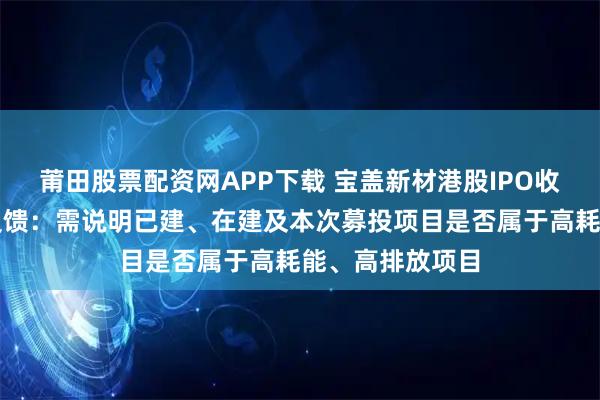 莆田股票配资网APP下载 宝盖新材港股IPO收到证监会备案反馈：需说明已建、在建及本次募投项目是否属于高耗能、高排放项目