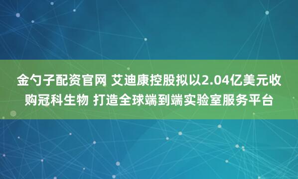 金勺子配资官网 艾迪康控股拟以2.04亿美元收购冠科生物 打造全球端到端实验室服务平台