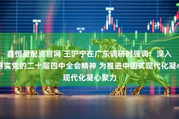 鑫恒盈配资官网 王沪宁在广东调研时强调：深入贯彻落实党的二十届四中全会精神 为推进中国式现代化凝心聚力