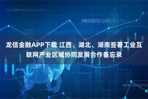 龙信金融APP下载 江西、湖北、湖南签署工业互联网产业区域协同发展合作备忘录