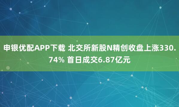 申银优配APP下载 北交所新股N精创收盘上涨330.74% 首日成交6.87亿元