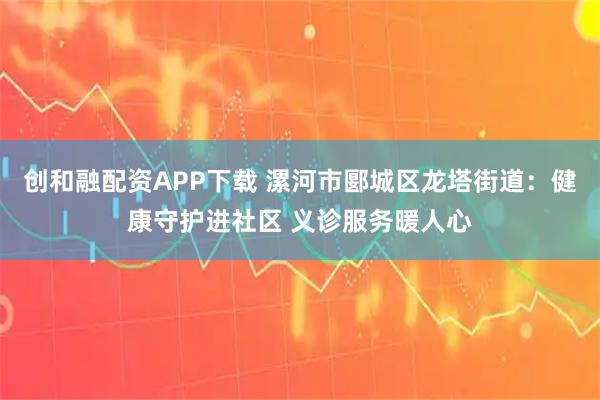 创和融配资APP下载 漯河市郾城区龙塔街道:健康守护进社区 义诊服务暖人心