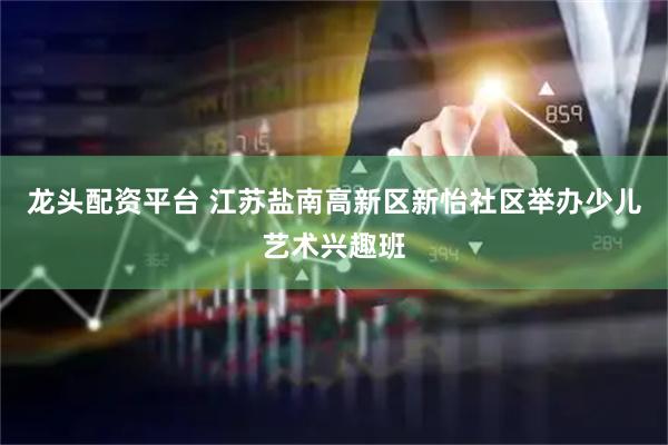 龙头配资平台 江苏盐南高新区新怡社区举办少儿艺术兴趣班