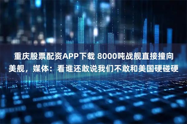 重庆股票配资APP下载 8000吨战舰直接撞向美舰,媒体:看谁还敢说我们不敢和美国硬碰硬