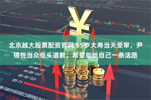 北京越大股票配资官网 65岁大寿当天受审，尹锡悦当众低头道歉，希望能给自己一条活路