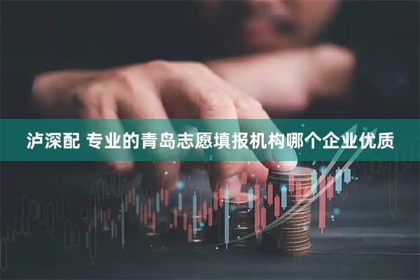泸深配 专业的青岛志愿填报机构哪个企业优质