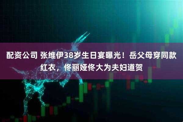 配资公司 张维伊38岁生日宴曝光！岳父母穿同款红衣，佟丽娅佟大为夫妇道贺