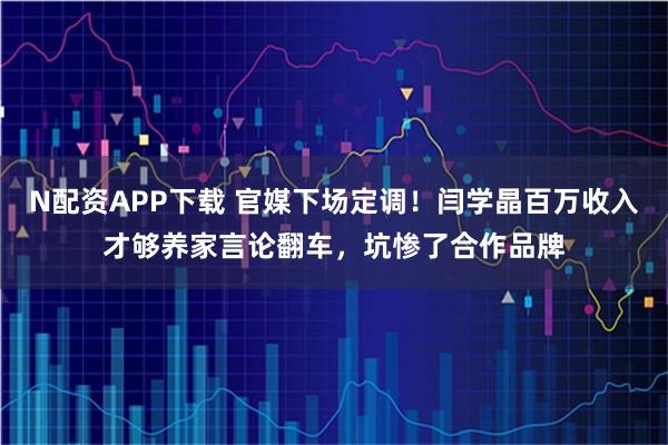 N配资APP下载 官媒下场定调！闫学晶百万收入才够养家言论翻车，坑惨了合作品牌