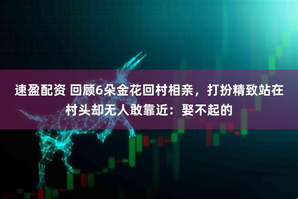 速盈配资 回顾6朵金花回村相亲，打扮精致站在村头却无人敢靠近：娶不起的