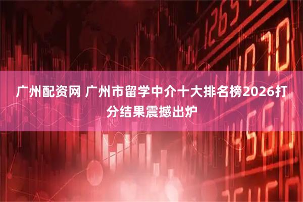 广州配资网 广州市留学中介十大排名榜2026打分结果震撼出炉