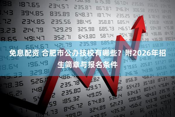 免息配资 合肥市公办技校有哪些？附2026年招生简章与报名条件