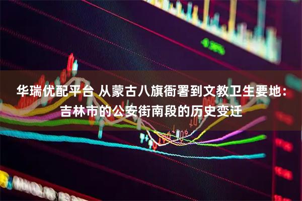 华瑞优配平台 从蒙古八旗衙署到文教卫生要地：吉林市的公安街南段的历史变迁
