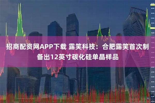 招商配资网APP下载 露笑科技：合肥露笑首次制备出12英寸碳化硅单晶样品