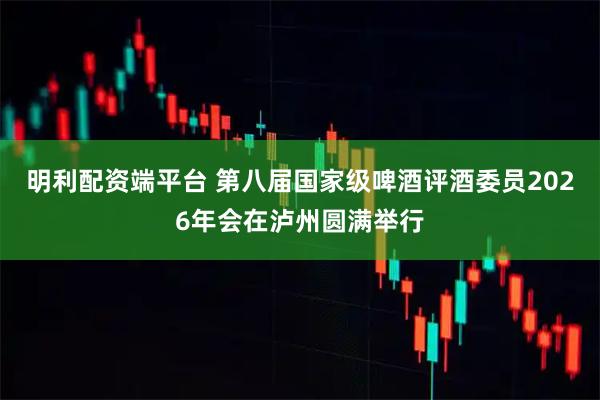 明利配资端平台 第八届国家级啤酒评酒委员2026年会在泸州圆满举行
