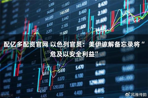 配亿多配资官网 以色列官员：美伊谅解备忘录将“危及以安全利益”