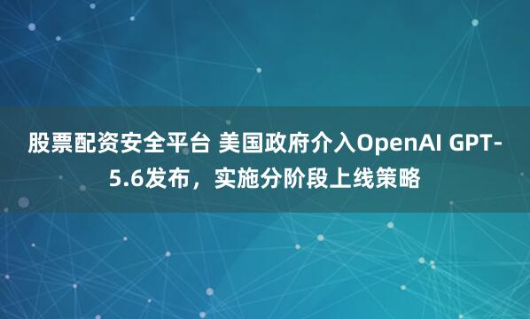 股票配资安全平台 美国政府介入OpenAI GPT-5.6发布，实施分阶段上线策略
