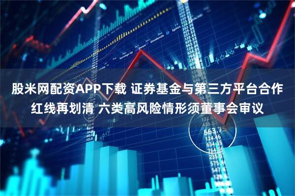 股米网配资APP下载 证券基金与第三方平台合作红线再划清 六类高风险情形须董事会审议