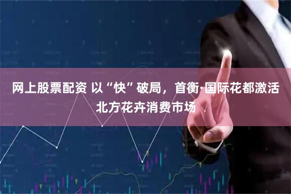 网上股票配资 以“快”破局，首衡·国际花都激活北方花卉消费市场