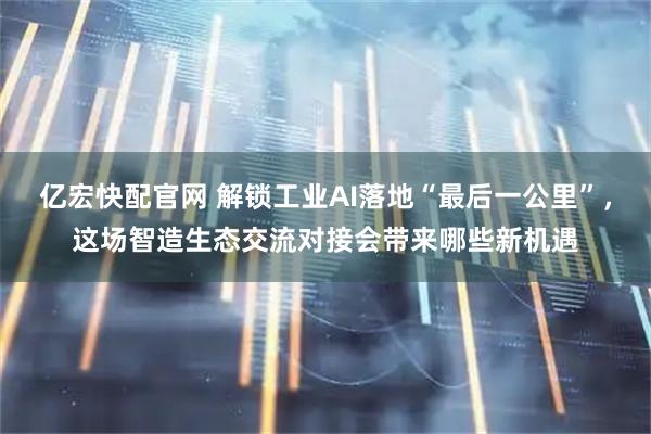 亿宏快配官网 解锁工业AI落地“最后一公里”，这场智造生态交流对接会带来哪些新机遇