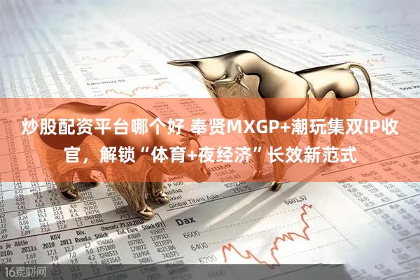 炒股配资平台哪个好 奉贤MXGP+潮玩集双IP收官,解锁“体育+夜经济”长效新范式