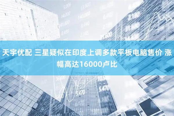 天宇优配 三星疑似在印度上调多款平板电脑售价 涨幅高达16000卢比