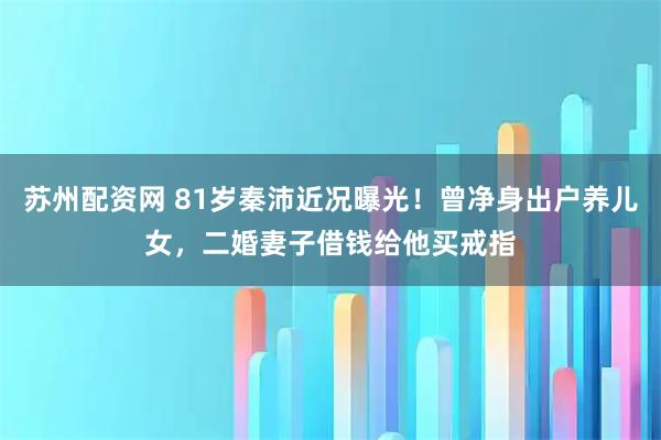 苏州配资网 81岁秦沛近况曝光！曾净身出户养儿女，二婚妻子借钱给他买戒指