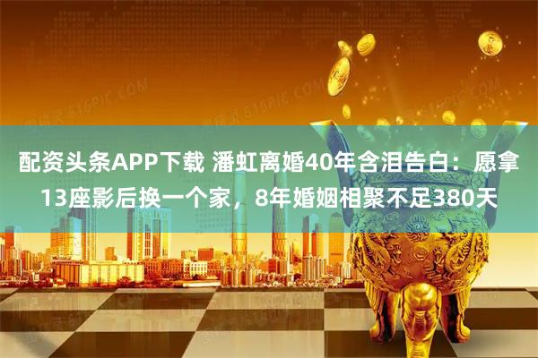 配资头条APP下载 潘虹离婚40年含泪告白:愿拿13座影后换一个家,8年婚姻相聚不足380天